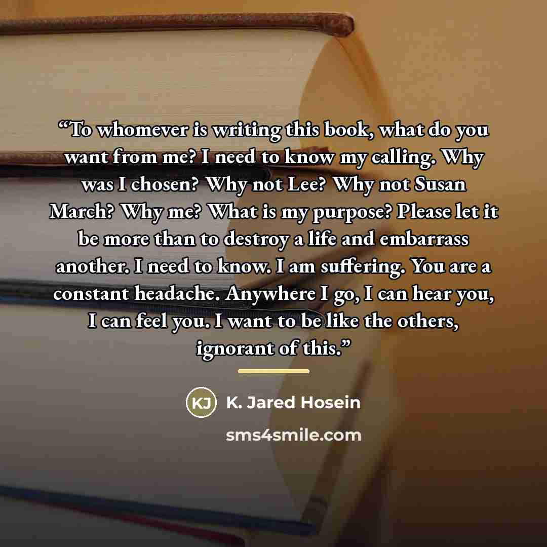 “To whomever is writing this book, what do you want from me? I need to know my calling. Why was I chosen? Why not Lee? Why not Susan March? Why me? What is my purpose? Please let it be more than to destroy a life and embarrass another. I need to know. I am suffering. You are a constant headache…” quote by K. Jared Hosein