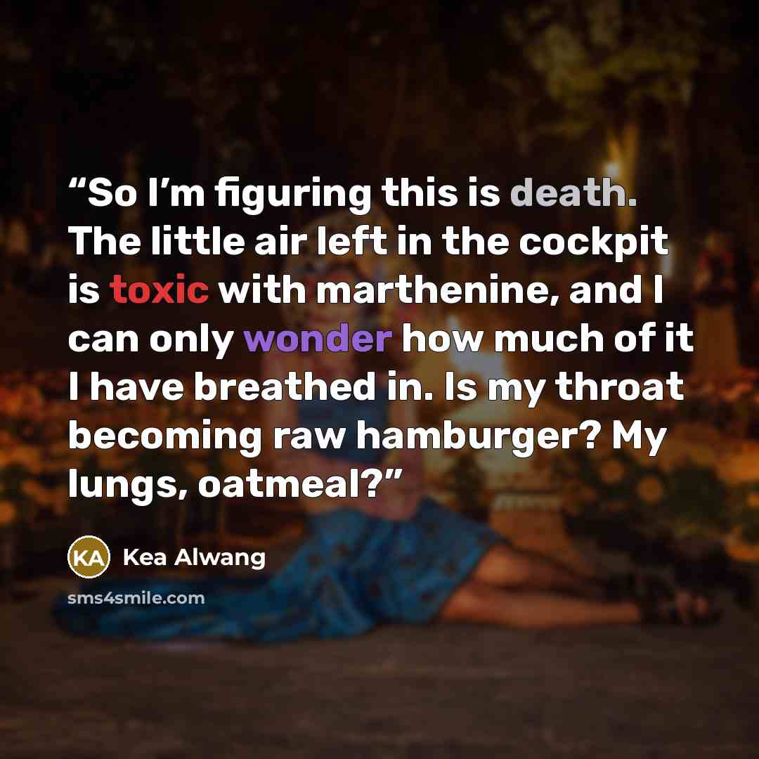 “So I’m figuring this is death. The little air left in the cockpit is toxic with marthenine, and I can only wonder how much of it I have breathed in. Is my throat becoming raw hamburger? My lungs, oatmeal?” quote by Kea Alwang