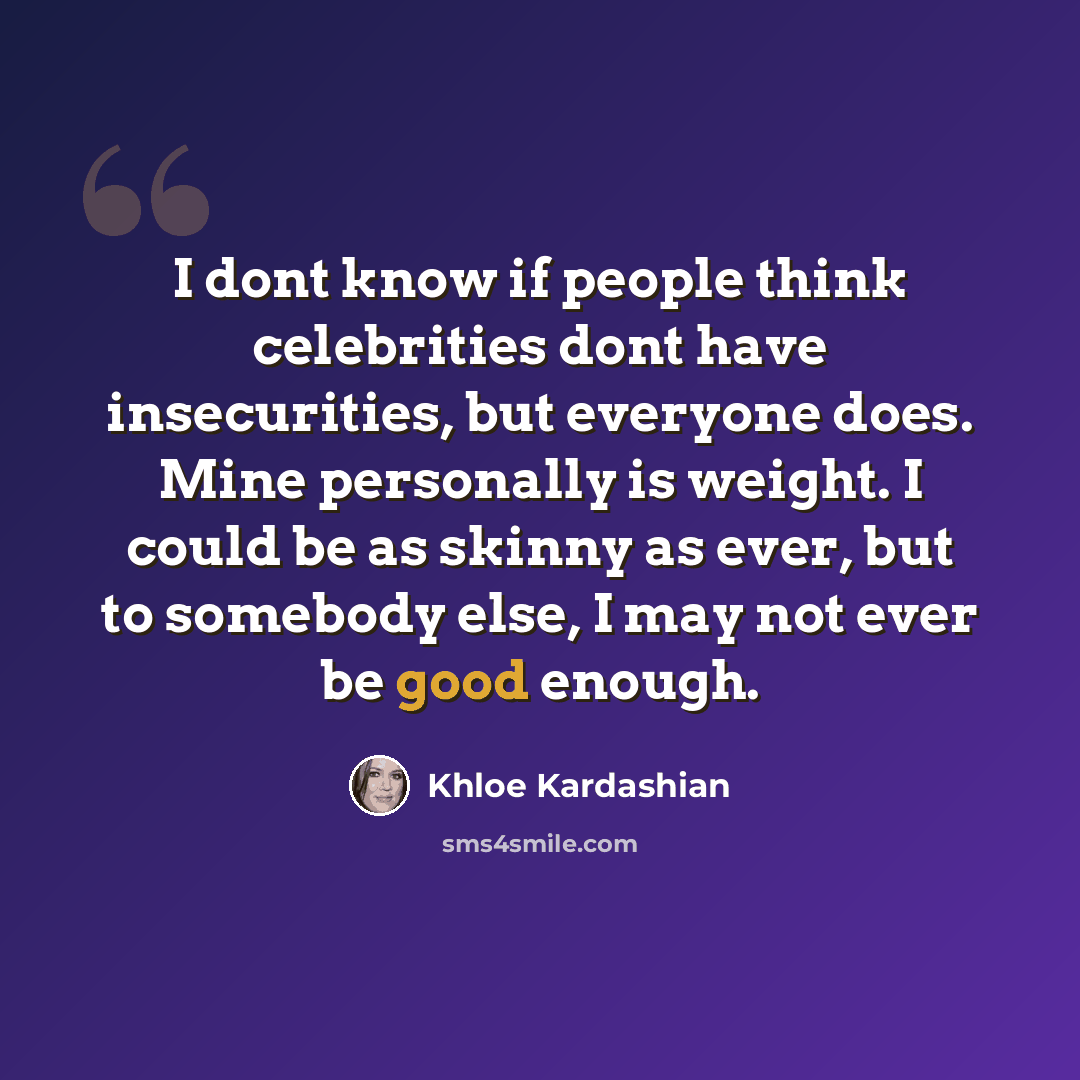 “I dont know if people think celebrities dont have insecurities, but everyone does. Mine personally is weight. I could be as skinny as ever, but to somebody else, I may not ever be good enough.” quote by Khloe Kardashian