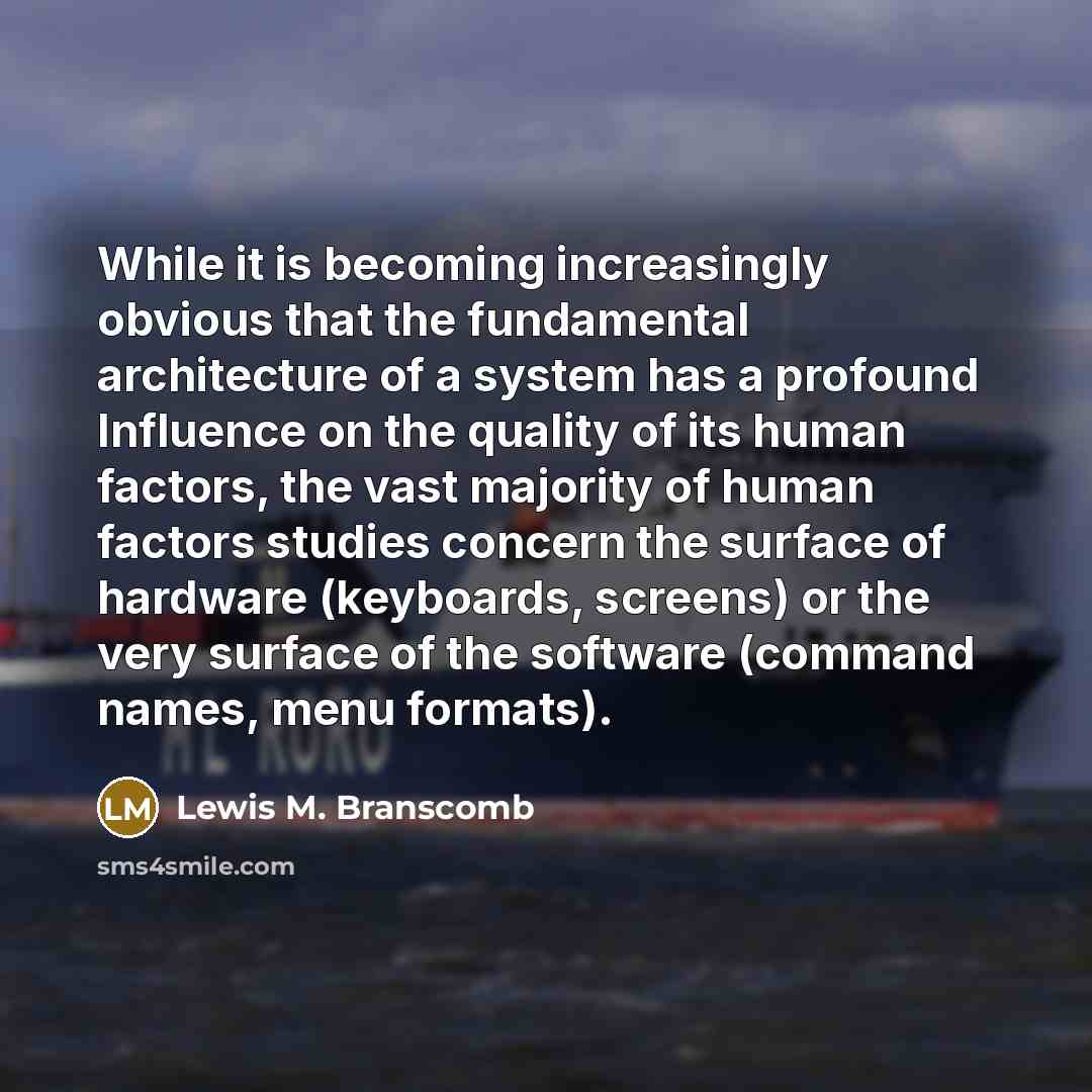 “While it is becoming increasingly obvious that the fundamental architecture of a system has a profound Influence on the quality of its human factors, the vast majority of human factors studies concern the surface of hardware (keyboards, screens) or the very surface of the software (command names…” quote by Lewis M. Branscomb