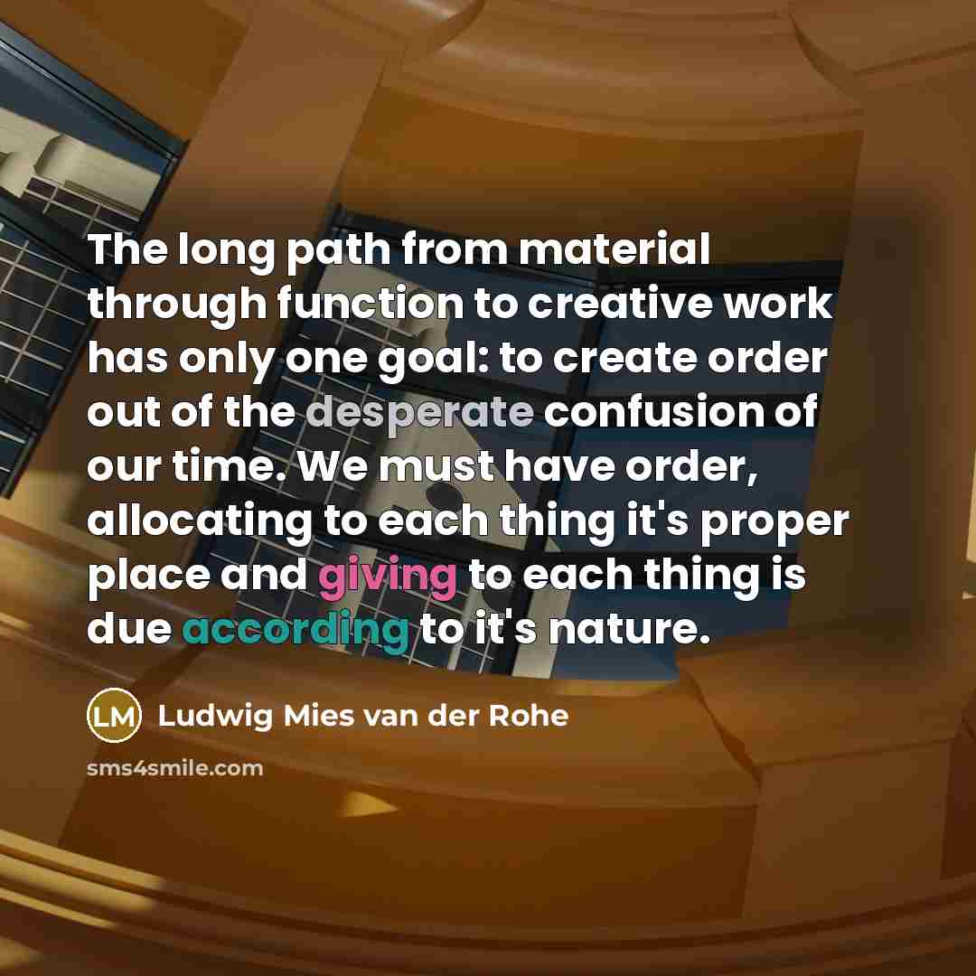 “The long path from material through function to creative work has only one goal: to create order out of the desperate confusion of our time. We must have order, allocating to each thing it's proper place and giving to each thing is due according to it's nature.” quote by Ludwig Mies Van Der Rohe