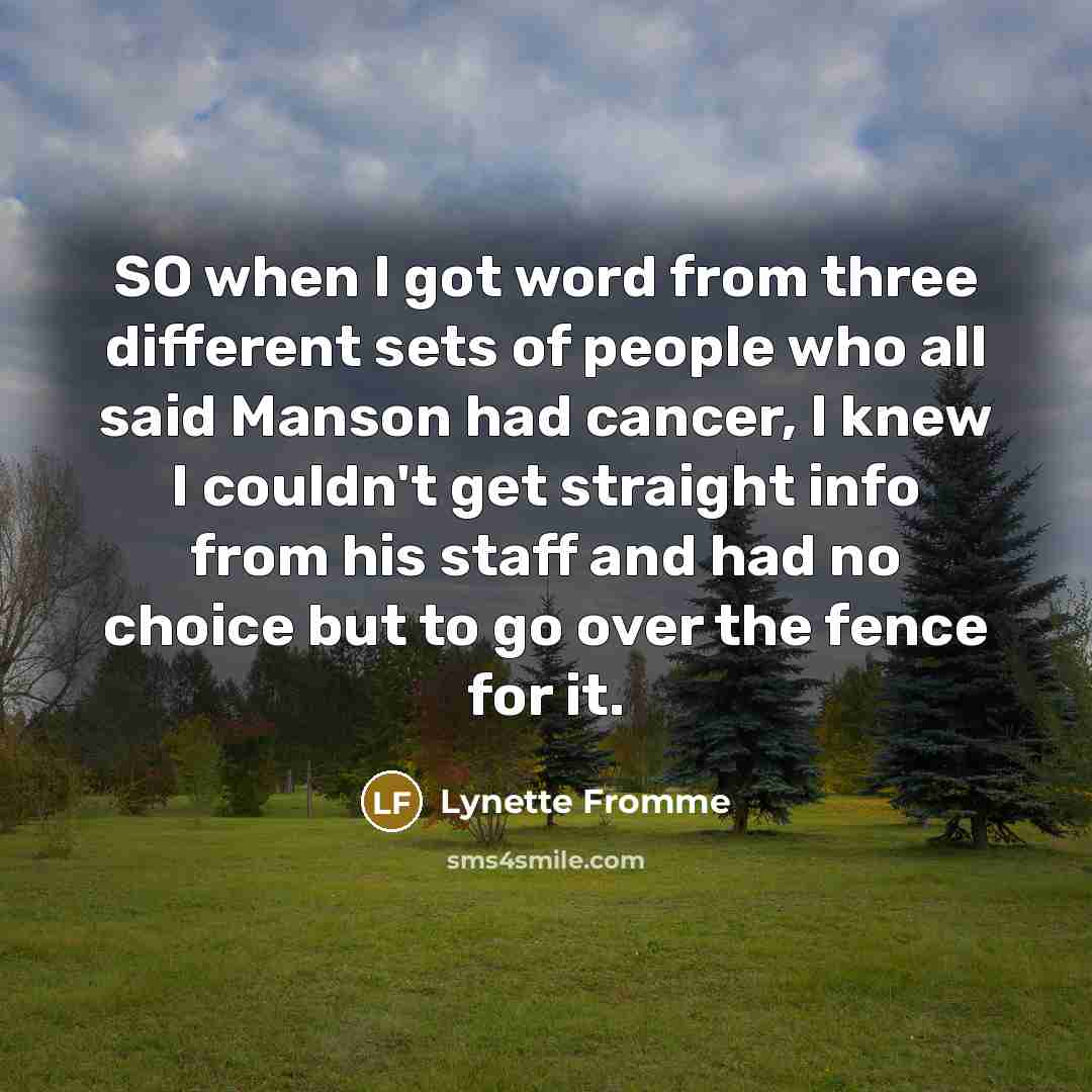 “SO when I got word from three different sets of people who all said Manson had cancer, I knew I couldn't get straight info from his staff and had no choice but to go over the fence for it.” quote by Lynette Fromme