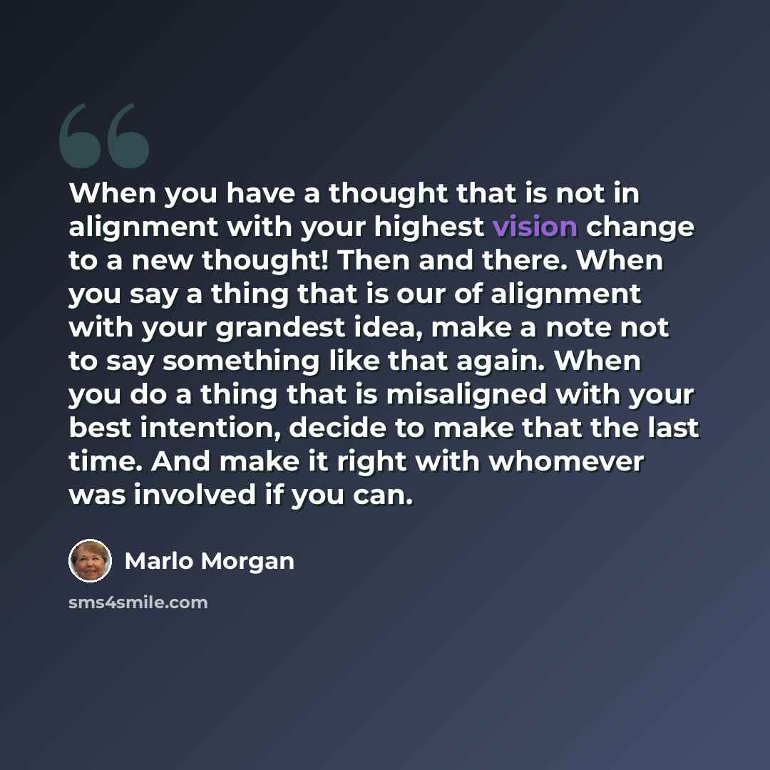 “When you have a thought that is not in alignment with your highest vision change to a new thought! Then and there. When you say a thing that is our of alignment with your grandest idea, make a note not to say something like that again. When you do a thing that is misaligned with your best…” quote by Marlo Morgan