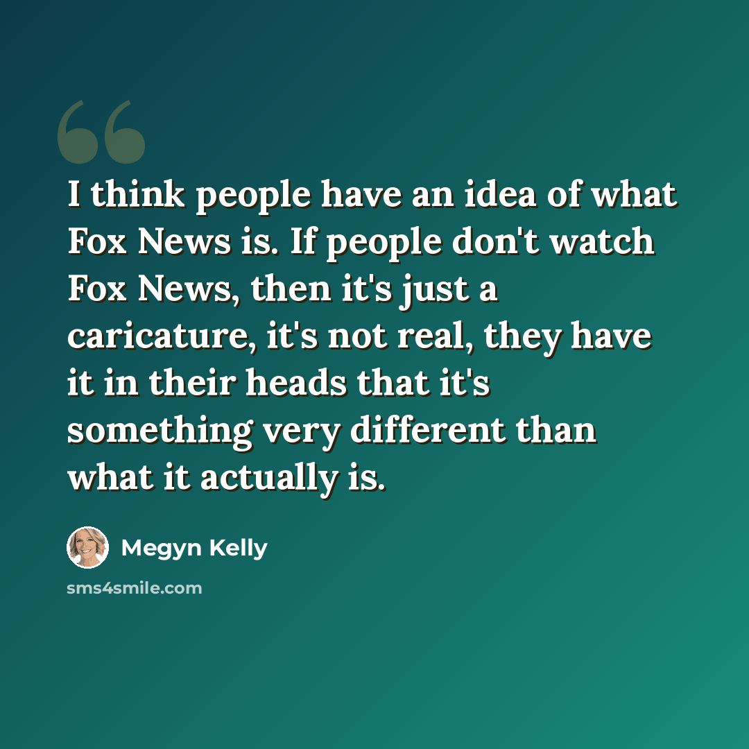 “I think people have an idea of what Fox News is. If people don't watch Fox News, then it's just a caricature, it's not real, they have it in their heads that it's something very different than what it actually is.” quote by Megyn Kelly