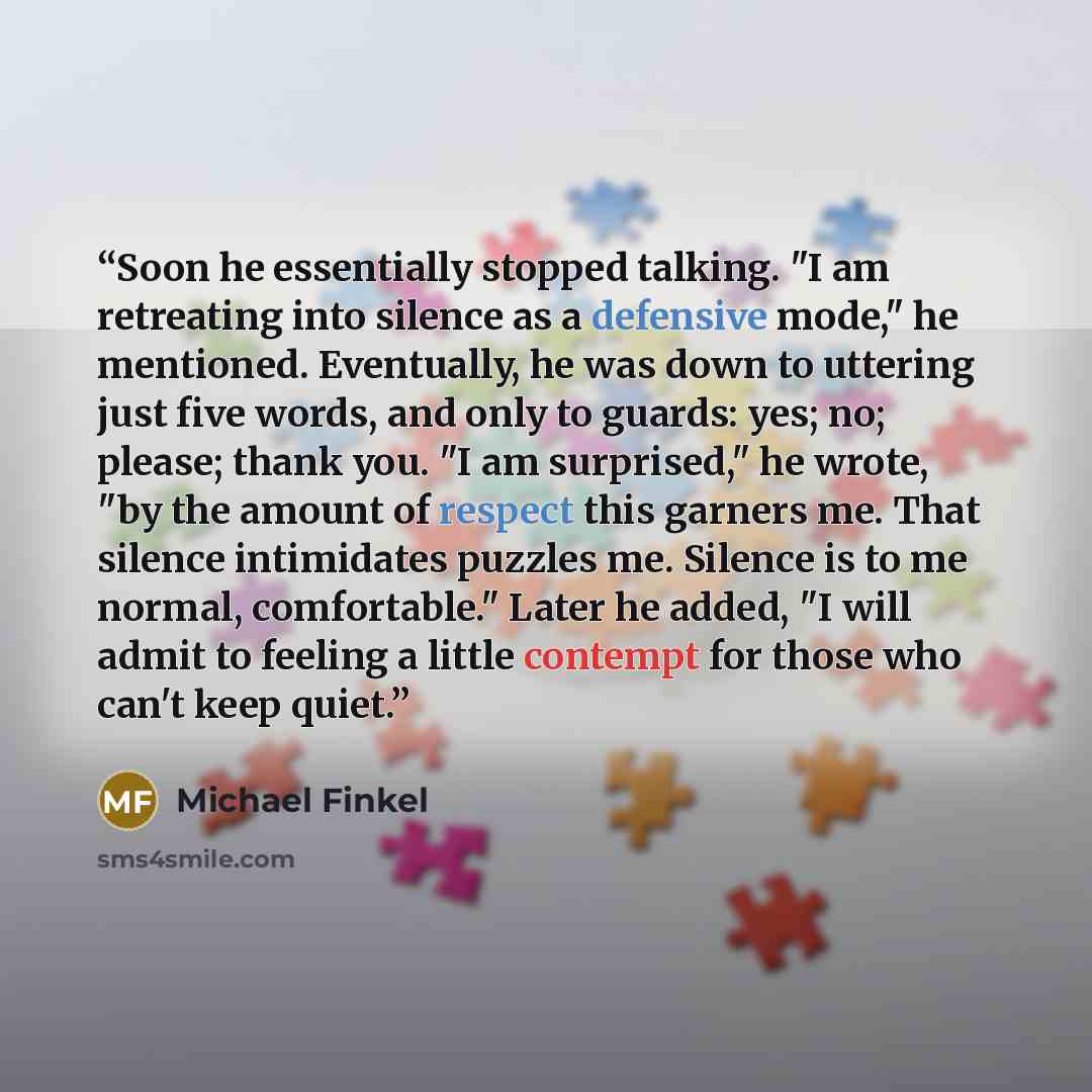 “Soon he essentially stopped talking. "I am retreating into silence as a defensive mode," he mentioned. Eventually, he was down to uttering just five words, and only to guards: yes; no; please; thank you. "I am surprised," he wrote, "by the amount of respect this garners me. That silence…” quote by Michael Finkel