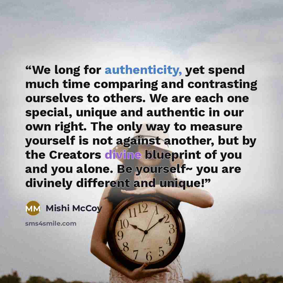 “We long for authenticity, yet spend much time comparing and contrasting ourselves to others. We are each one special, unique and authentic in our own right. The only way to measure yourself is not against another, but by the Creators divine blueprint of you and you alone. Be yourself~ you are…” quote by Mishi McCoy