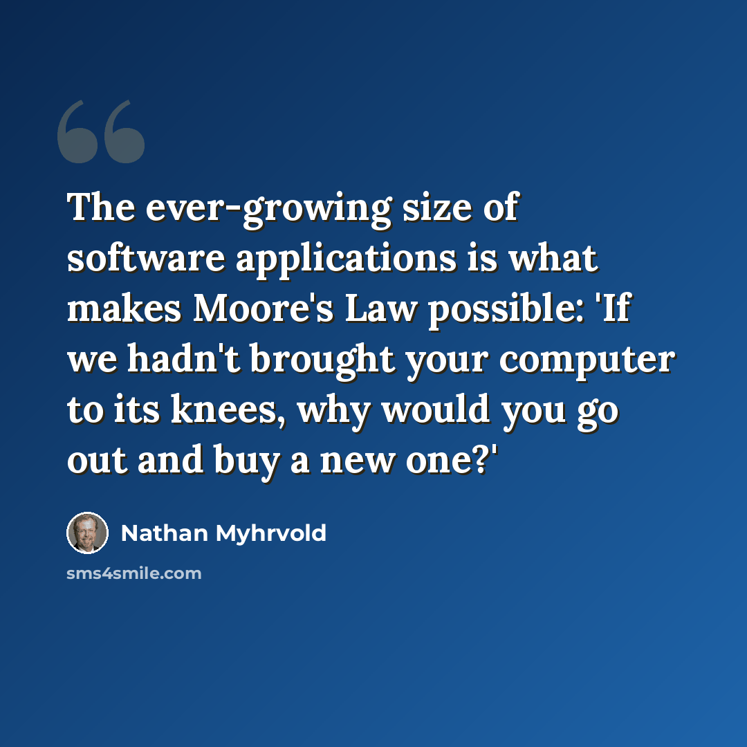 “The ever-growing size of software applications is what makes Moore's Law possible: 'If we hadn't brought your computer to its knees, why would you go out and buy a new one?'” quote by Nathan Myhrvold