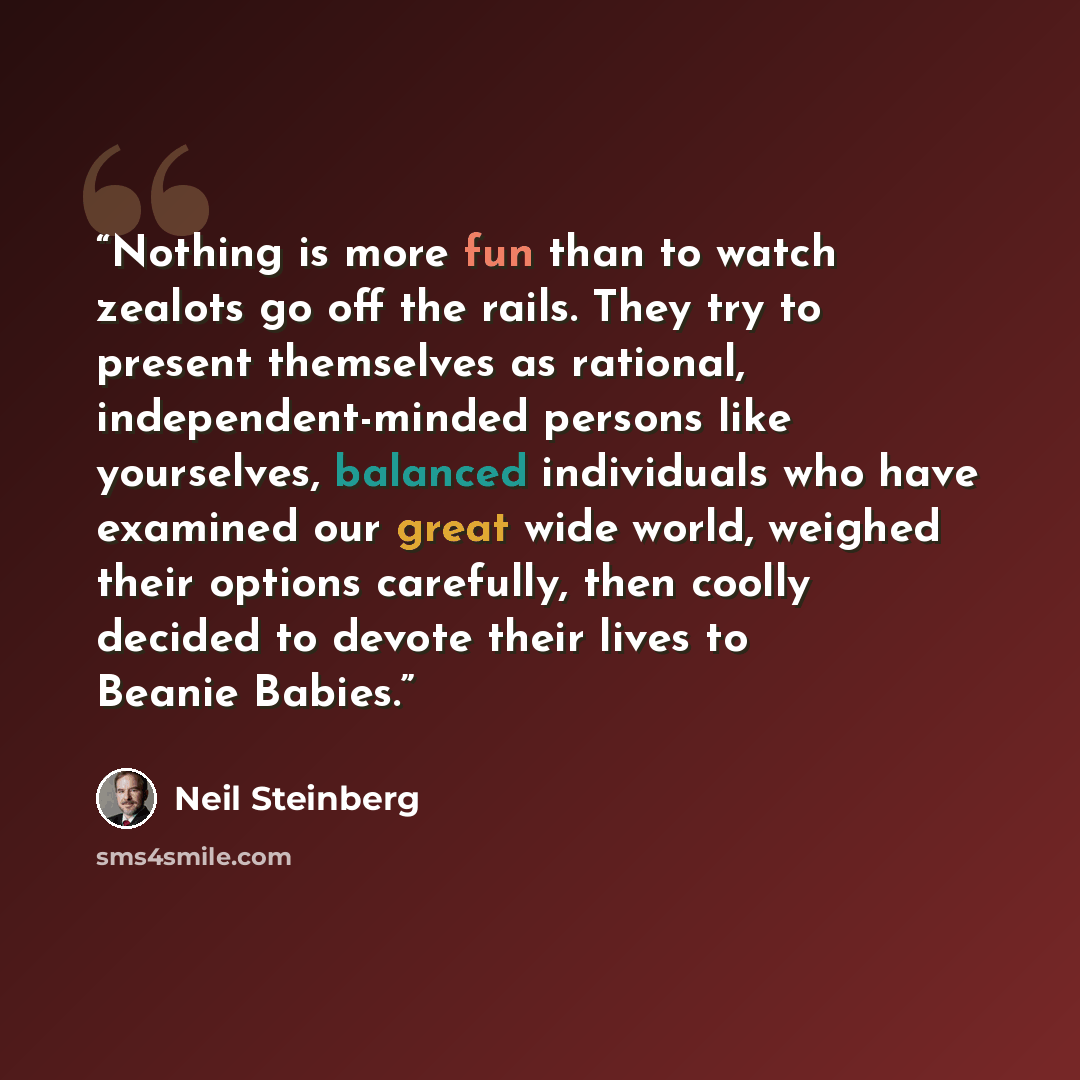 “Nothing is more fun than to watch zealots go off the rails. They try to present themselves as rational, independent-minded persons like yourselves, balanced individuals who have examined our great wide world, weighed their options carefully, then coolly decided to devote their lives to Beanie…” quote by Neil Steinberg