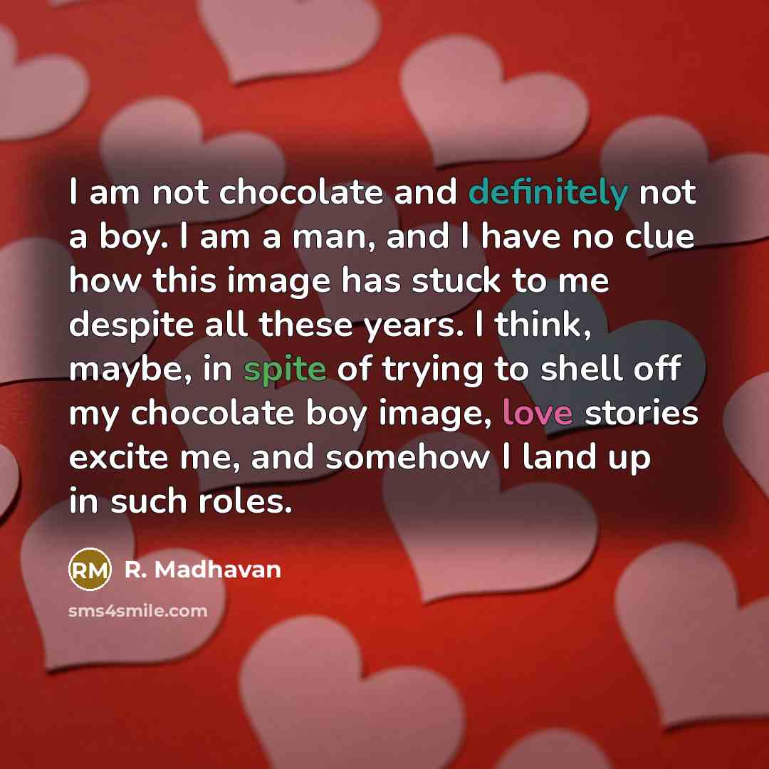 “I am not chocolate and definitely not a boy. I am a man, and I have no clue how this image has stuck to me despite all these years. I think, maybe, in spite of trying to shell off my chocolate boy image, love stories excite me, and somehow I land up in such roles.” quote by R. Madhavan