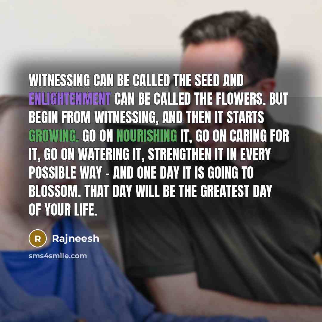 “Witnessing can be called the seed and enlightenment can be called the flowers. But begin from witnessing, and then it starts growing. Go on nourishing it, go on caring for it, go on watering it, strengthen it in every possible way - and one day it is going to blossom. That day will be the greatest…” quote by Rajneesh