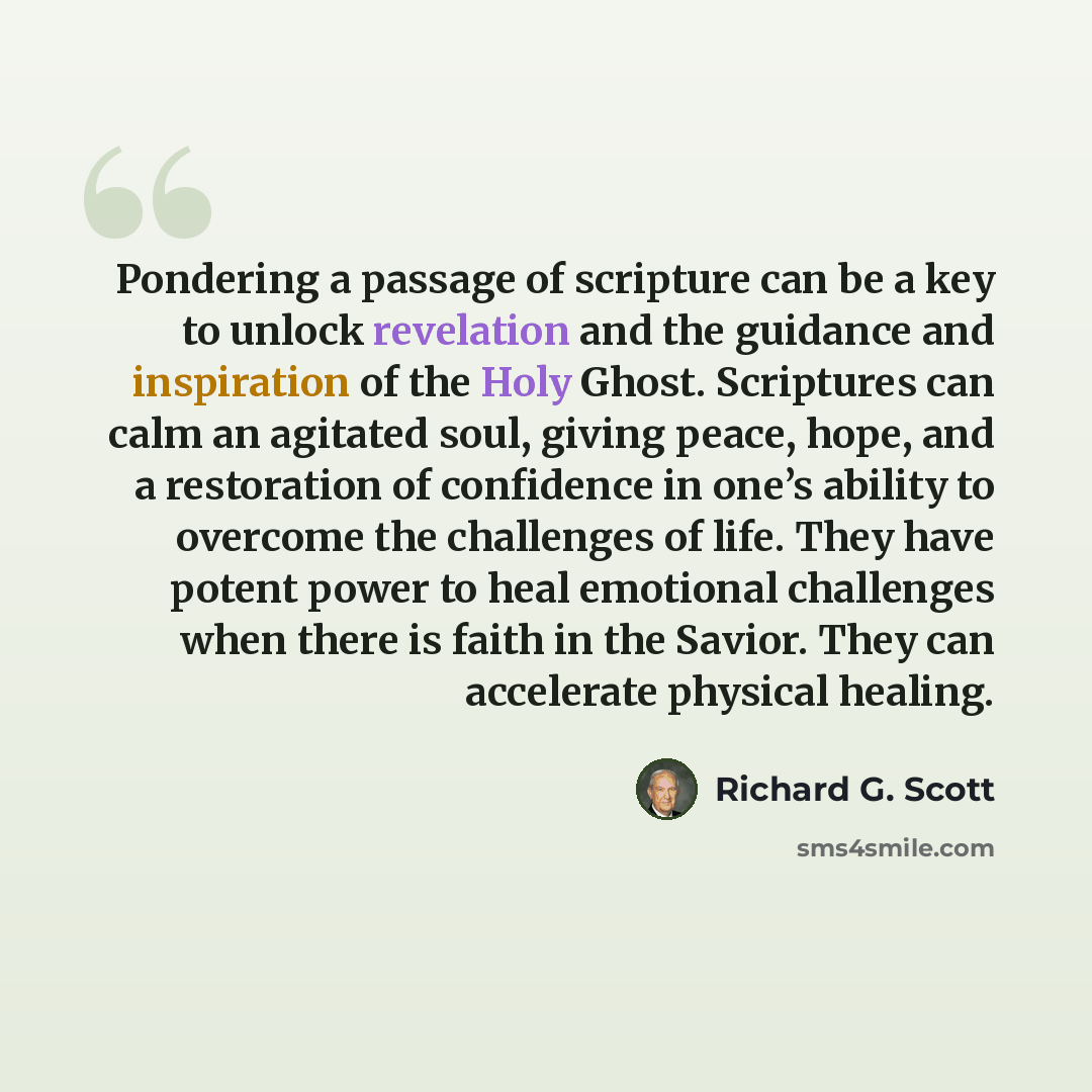 “Pondering a passage of scripture can be a key to unlock revelation and the guidance and inspiration of the Holy Ghost. Scriptures can calm an agitated soul, giving peace, hope, and a restoration of confidence in one’s ability to overcome the challenges of life. They have potent power to heal…” quote by Richard G. Scott