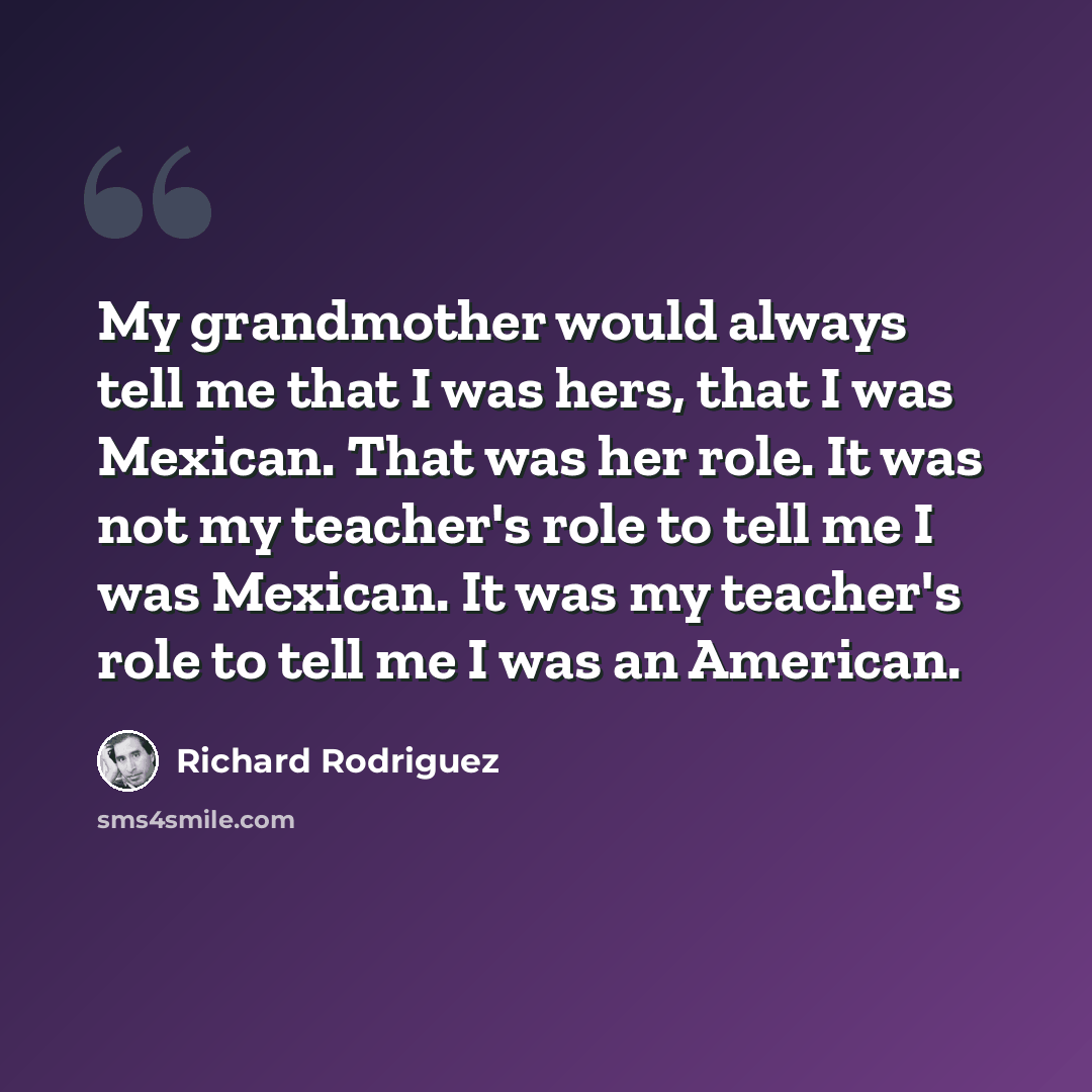 “My grandmother would always tell me that I was hers, that I was Mexican. That was her role. It was not my teacher's role to tell me I was Mexican. It was my teacher's role to tell me I was an American.” quote by Richard Rodriguez