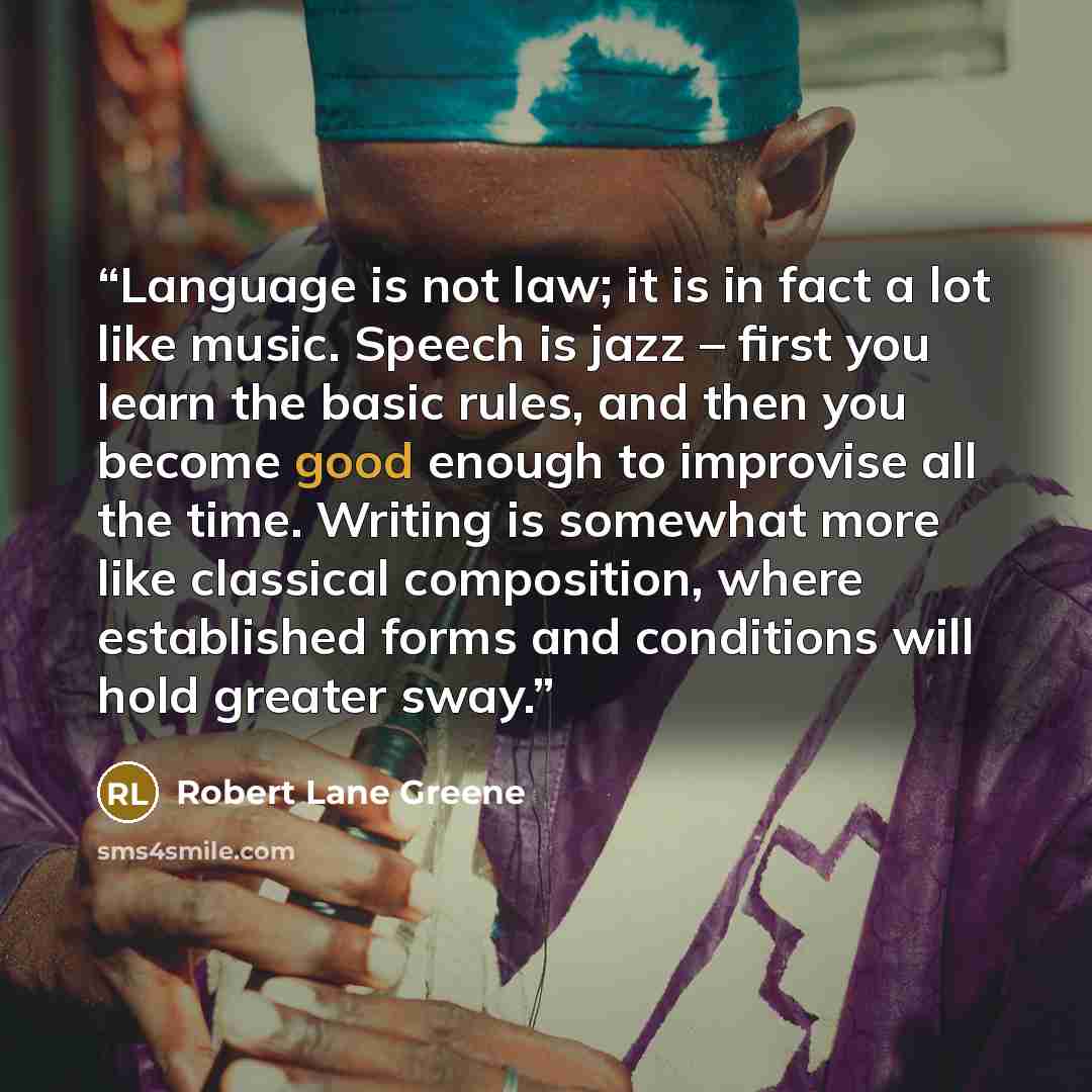 “Language is not law; it is in fact a lot like music. Speech is jazz – first you learn the basic rules, and then you become good enough to improvise all the time. Writing is somewhat more like classical composition, where established forms and conditions will hold greater sway.” quote by Robert Lane Greene