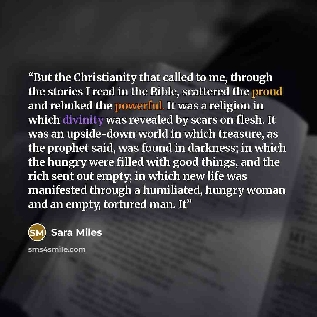 “But the Christianity that called to me, through the stories I read in the Bible, scattered the proud and rebuked the powerful. It was a religion in which divinity was revealed by scars on flesh. It was an upside-down world in which treasure, as the prophet said, was found in darkness; in which the…” quote by Sara Miles