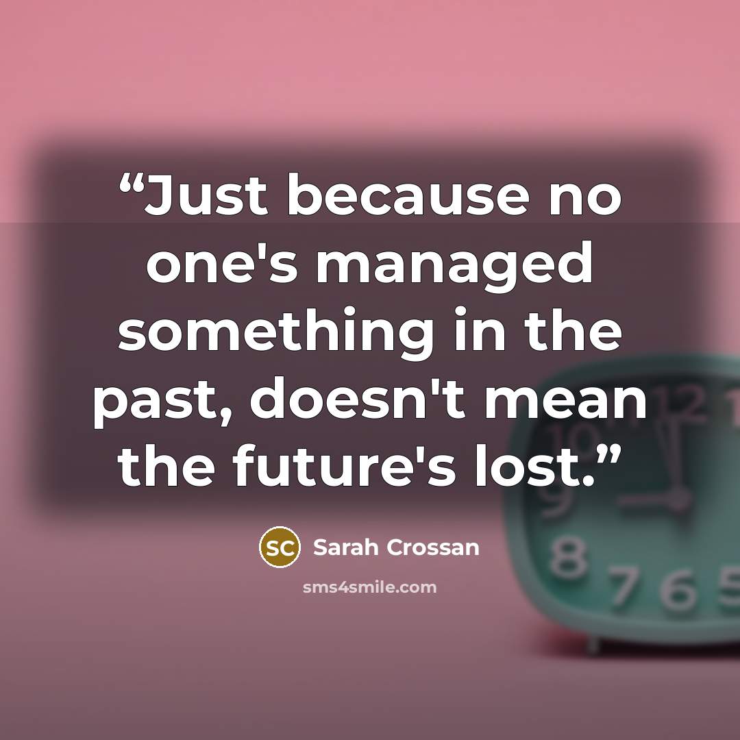 “Just because no one's managed something in the past, doesn't mean the future's lost.” quote by Sarah Crossan