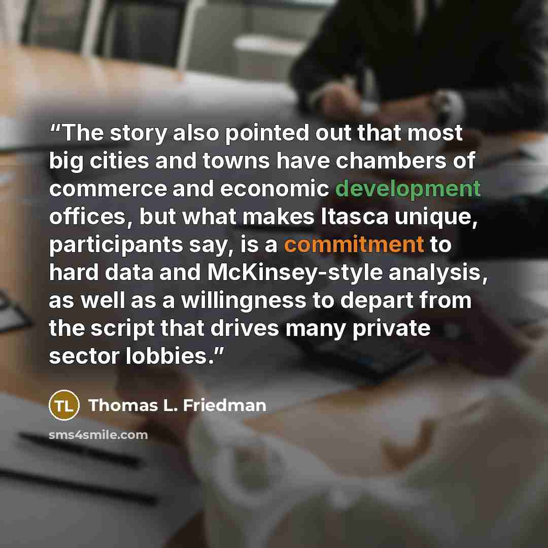 “The story also pointed out that most big cities and towns have chambers of commerce and economic development offices, but what makes Itasca unique, participants say, is a commitment to hard data and McKinsey-style analysis, as well as a willingness to depart from the script that drives many…” quote by Thomas L. Friedman