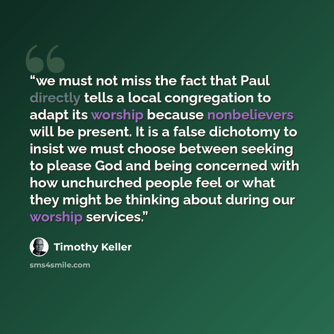 “we must not miss the fact that Paul directly tells a local congregation to adapt its worship because nonbelievers will be present. It is a false dichotomy to insist we must choose between seeking to please God and being concerned with how unchurched people feel or what they might be thinking about…” quote by Timothy Keller