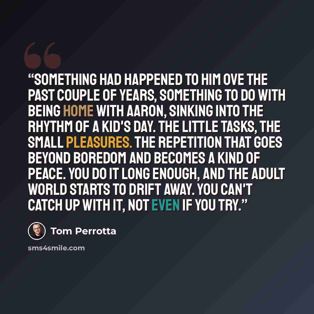 “Something had happened to him ove the past couple of years, something to do with being home with Aaron, sinking into the rhythm of a kid's day. The little tasks, the small pleasures. The repetition that goes beyond boredom and becomes a kind of peace. You do it long enough, and the adult world…” quote by Tom Perrotta