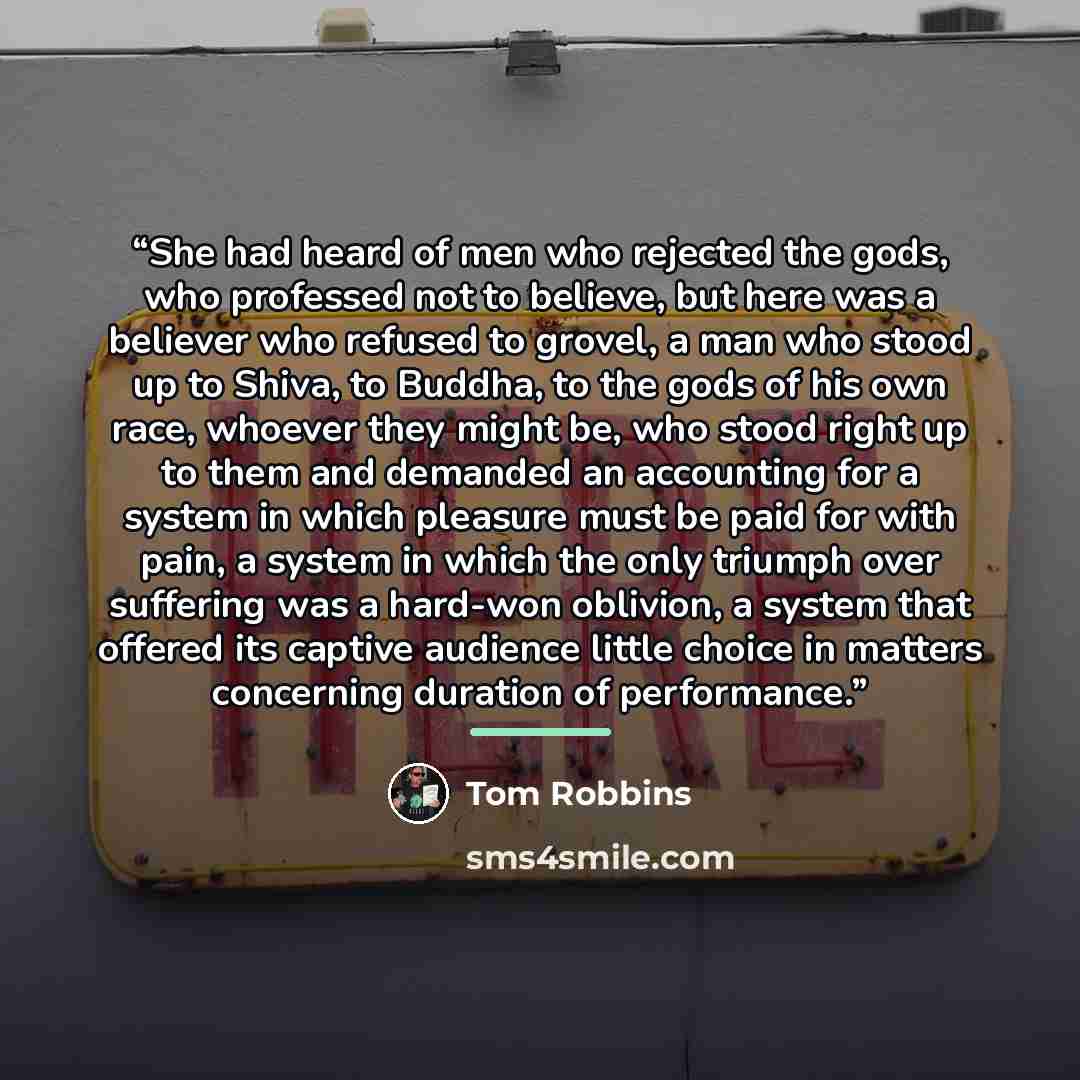 “She had heard of men who rejected the gods, who professed not to believe, but here was a believer who refused to grovel, a man who stood up to Shiva, to Buddha, to the gods of his own race, whoever they might be, who stood right up to them and demanded an accounting for a system in which pleasure…” quote by Tom Robbins