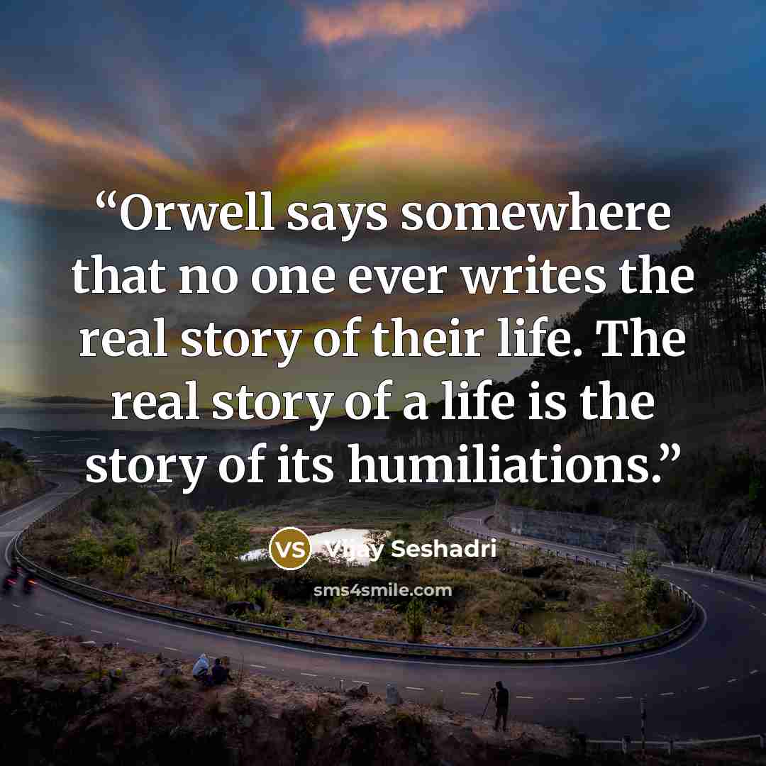 “Orwell says somewhere that no one ever writes the real story of their life. The real story of a life is the story of its humiliations.” quote by Vijay Seshadri