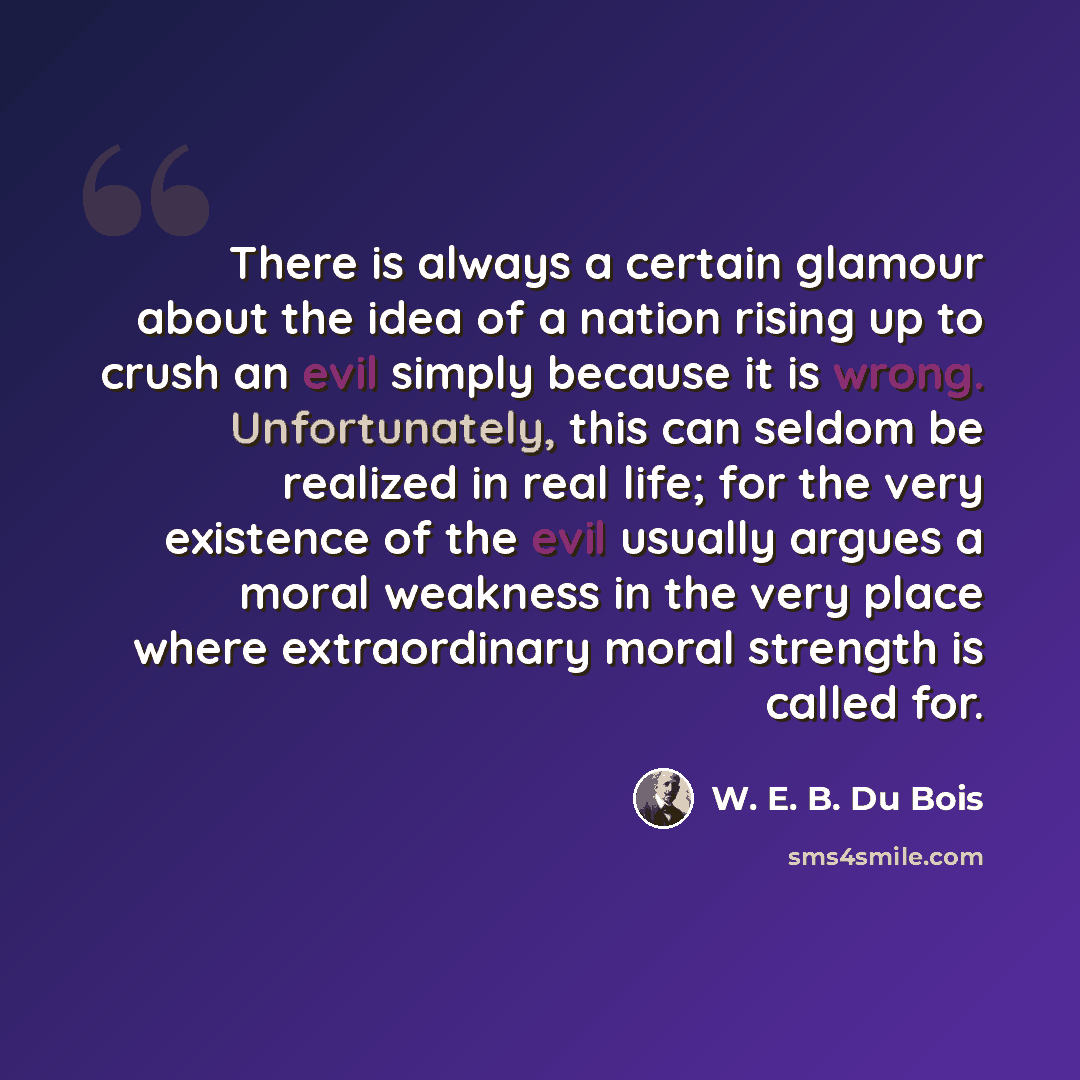 “There is always a certain glamour about the idea of a nation rising up to crush an evil simply because it is wrong. Unfortunately, this can seldom be realized in real life; for the very existence of the evil usually argues a moral weakness in the very place where extraordinary moral strength is…” quote by W. E. B. Du Bois