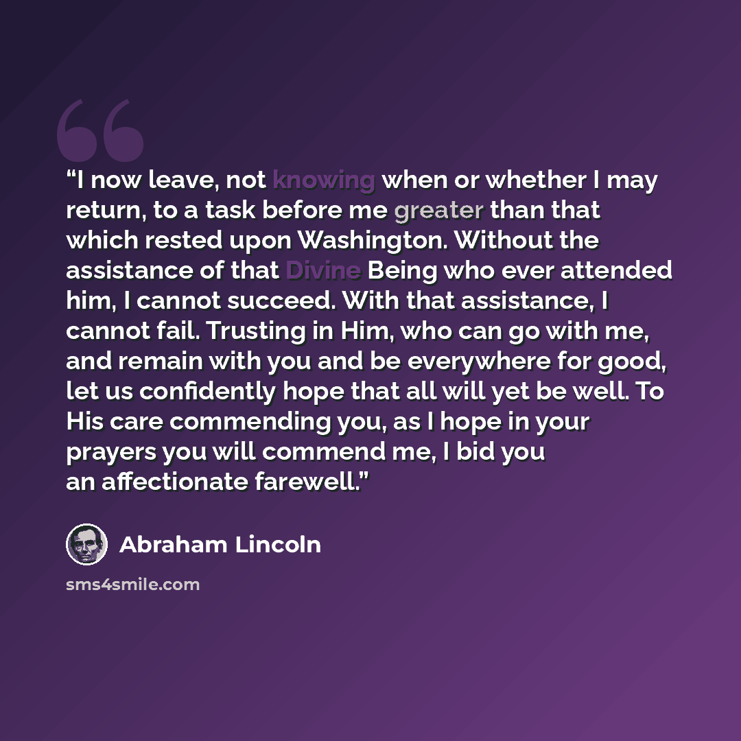 “I now leave, not knowing when or whether I may return, to a task before me greater than that which rested upon Washington. Without the assistance of that Divine Being who ever attended him, I cannot succeed. With that assistance, I cannot fail. Trusting in Him, who can go with me, and remain with…” quote by Abraham Lincoln