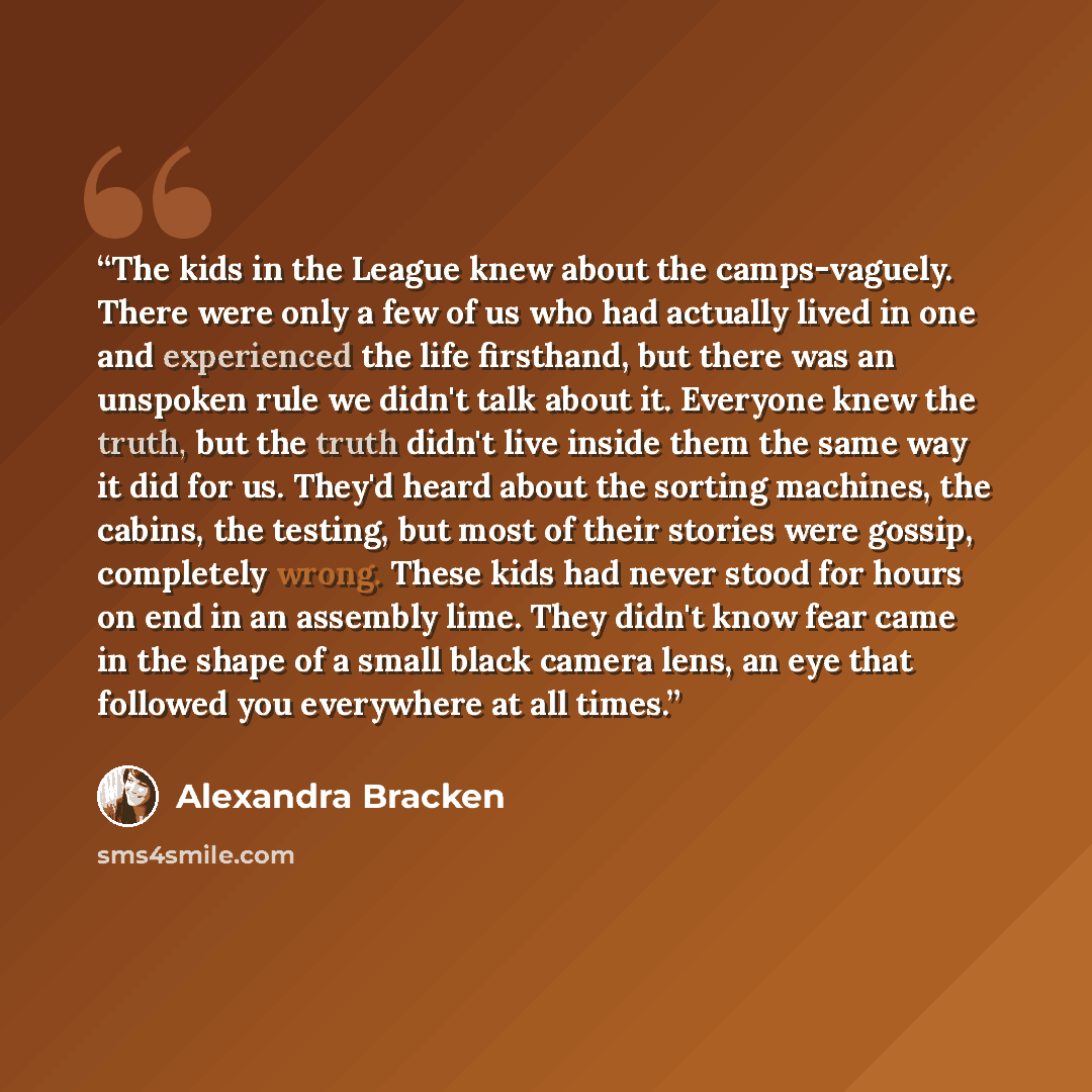 “The kids in the League knew about the camps-vaguely. There were only a few of us who had actually lived in one and experienced the life firsthand, but there was an unspoken rule we didn't talk about it. Everyone knew the truth, but the truth didn't live inside them the same way it did for us…” quote by Alexandra Bracken