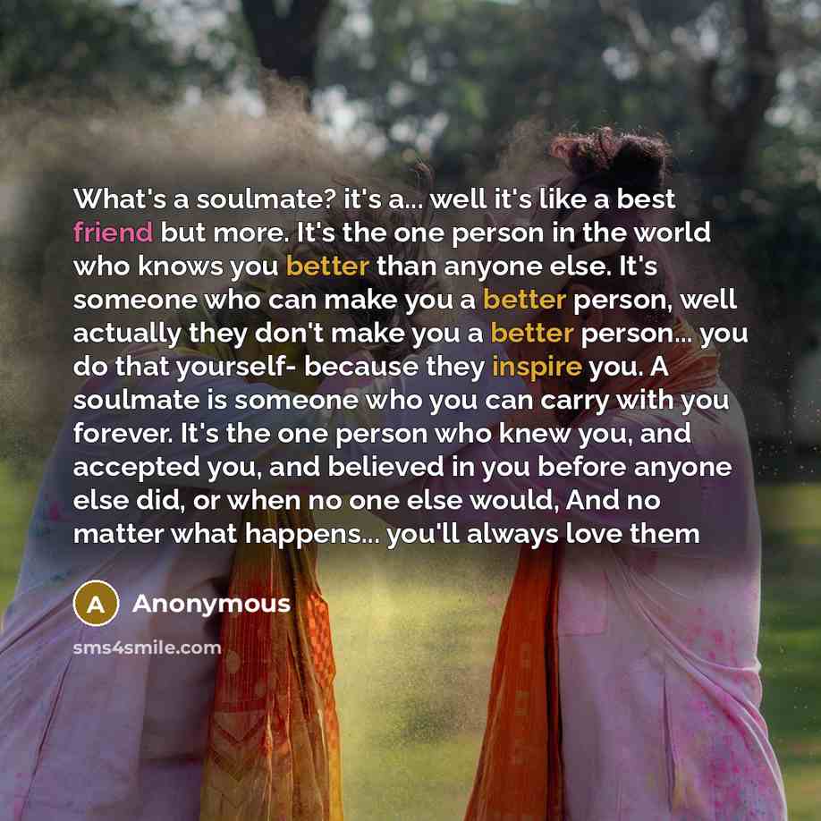 “What's a soulmate? it's a... well it's like a best friend but more. It's the one person in the world who knows you better than anyone else. It's someone who can make you a better person, well actually they don't make you a better person... you do that yourself- because they inspire you. A soulmate…” quote by Anonymous