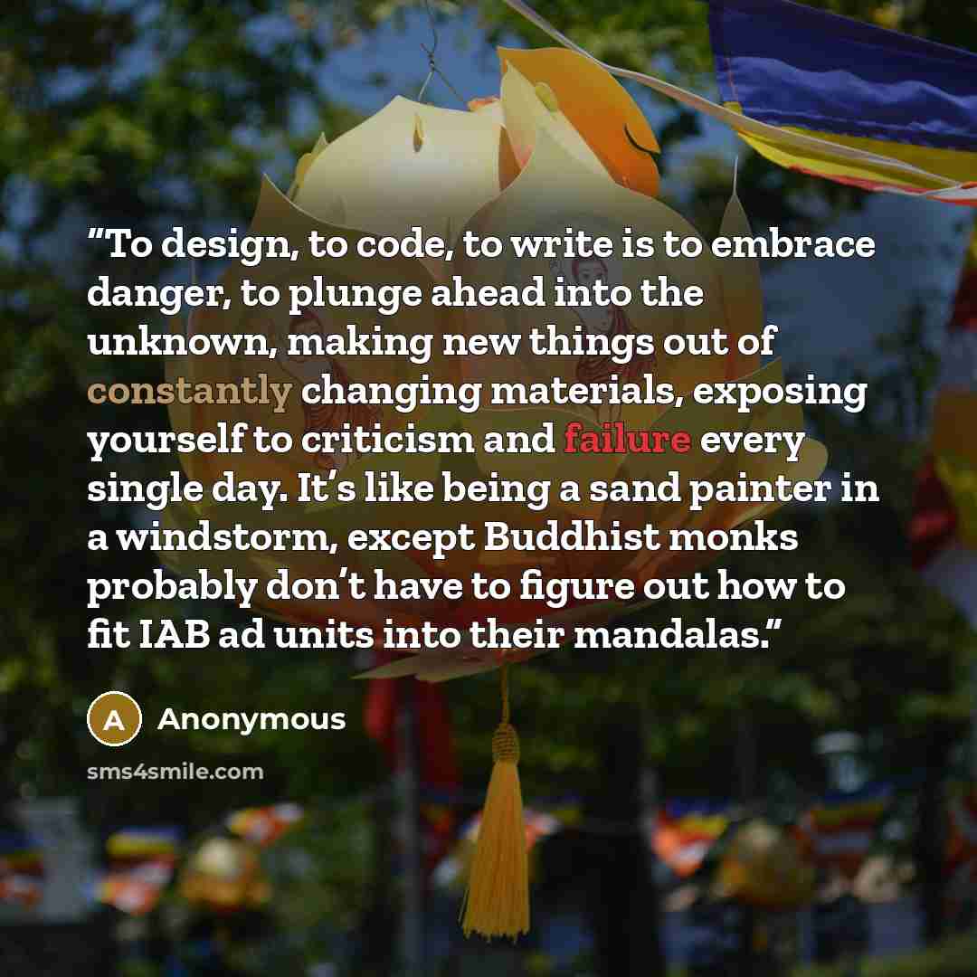 “To design, to code, to write is to embrace danger, to plunge ahead into the unknown, making new things out of constantly changing materials, exposing yourself to criticism and failure every single day. It’s like being a sand painter in a windstorm, except Buddhist monks probably don’t have to…” quote by Anonymous