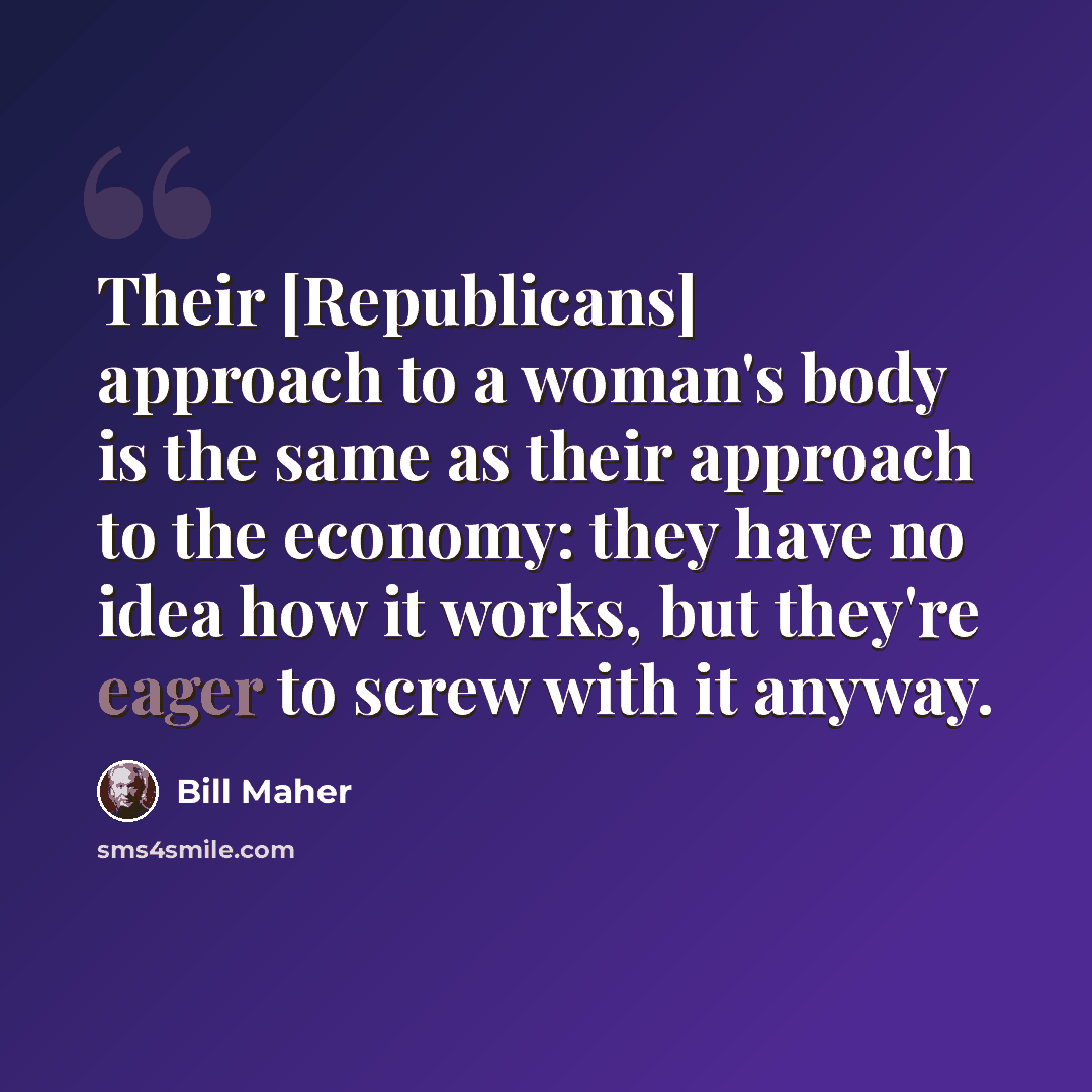 “Their [Republicans] approach to a woman's body is the same as their approach to the economy: they have no idea how it works, but they're eager to screw with it anyway.” quote by Bill Maher