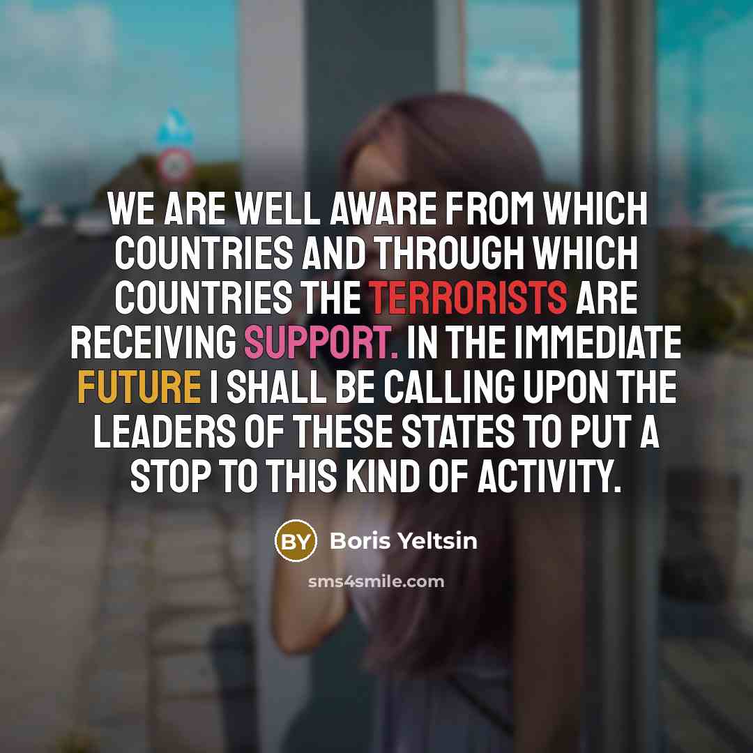 “We are well aware from which countries and through which countries the terrorists are receiving support. In the immediate future I shall be calling upon the leaders of these states to put a stop to this kind of activity.” quote by Boris Yeltsin
