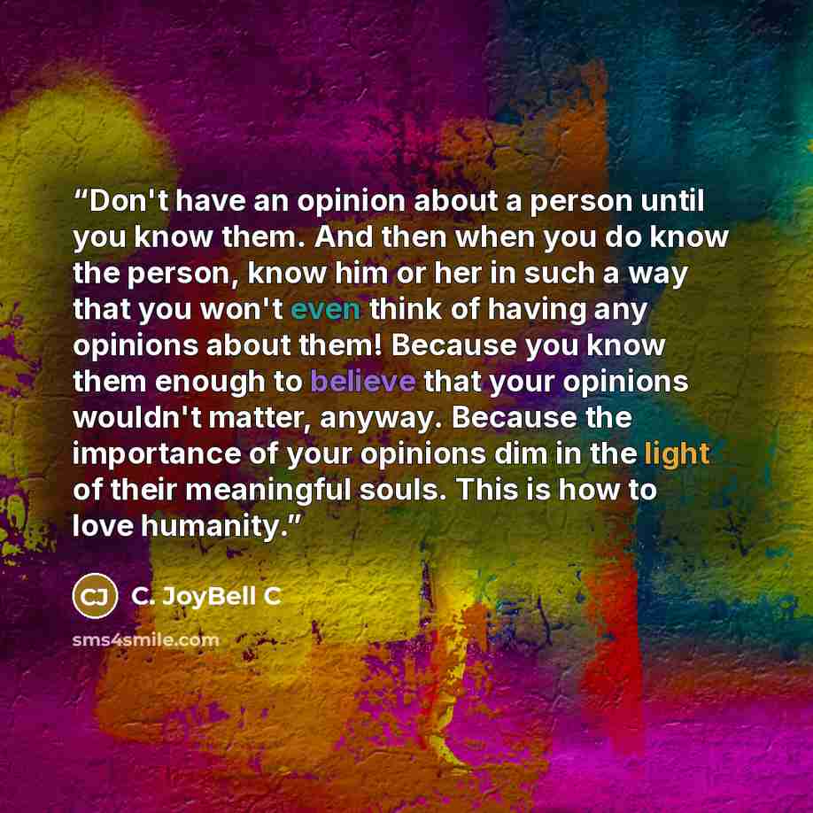 “Don't have an opinion about a person until you know them. And then when you do know the person, know him or her in such a way that you won't even think of having any opinions about them! Because you know them enough to believe that your opinions wouldn't matter, anyway. Because the importance of…” quote by C. JoyBell C