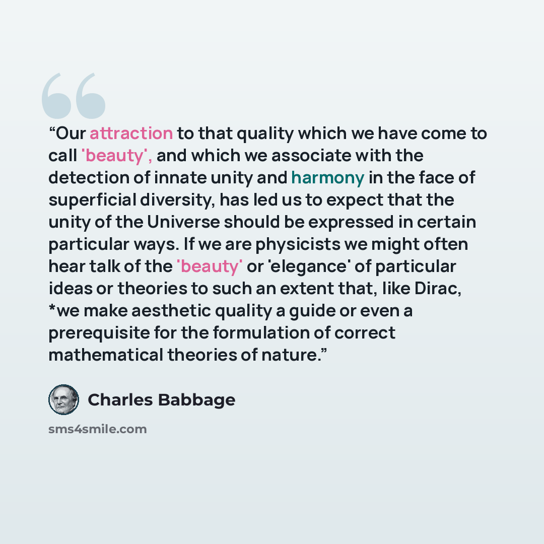 “Our attraction to that quality which we have come to call 'beauty', and which we associate with the detection of innate unity and harmony in the face of superficial diversity, has led us to expect that the unity of the Universe should be expressed in certain particular ways. If we are physicists…” quote by Charles Babbage