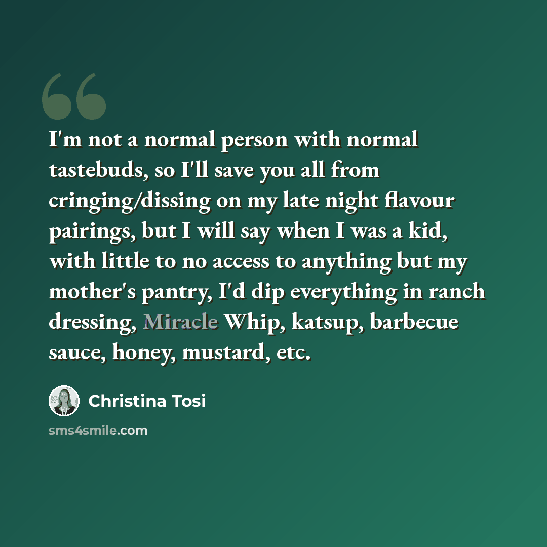 “I'm not a normal person with normal tastebuds, so I'll save you all from cringing/dissing on my late night flavour pairings, but I will say when I was a kid, with little to no access to anything but my mother's pantry, I'd dip everything in ranch dressing, Miracle Whip, katsup, barbecue sauce…” quote by Christina Tosi