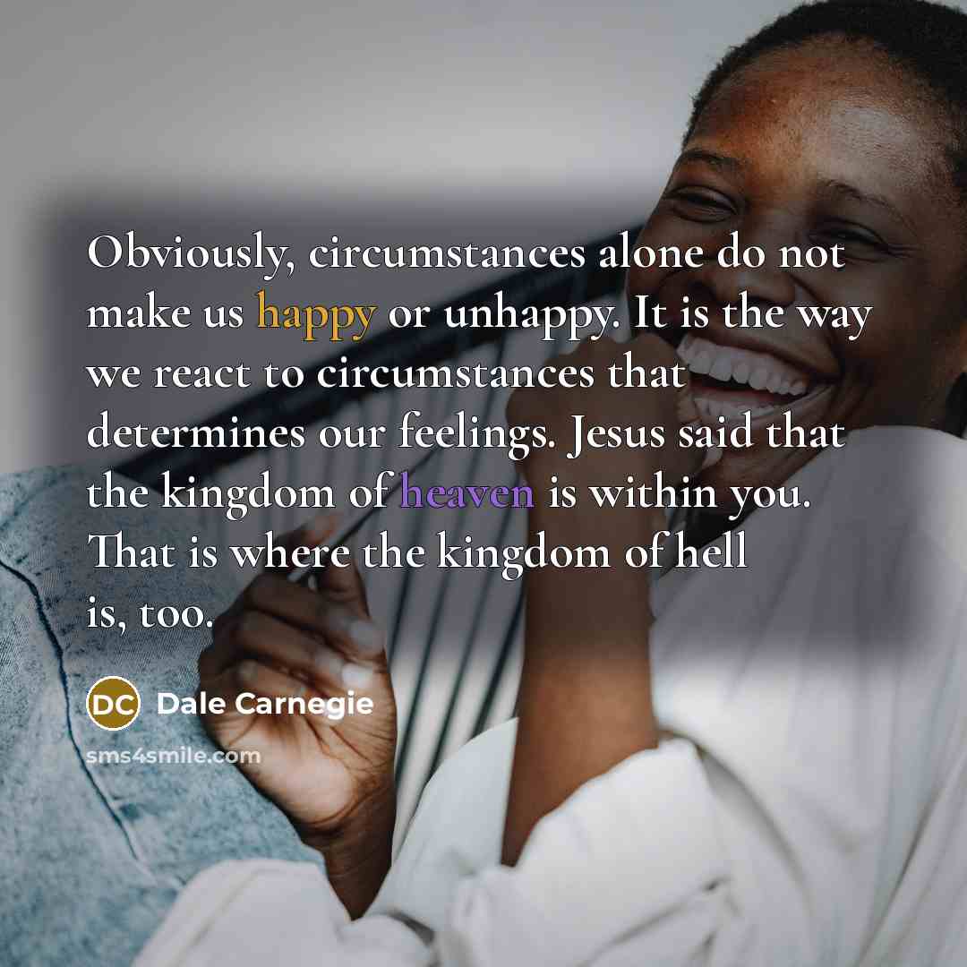 “Obviously, circumstances alone do not make us happy or unhappy. It is the way we react to circumstances that determines our feelings. Jesus said that the kingdom of heaven is within you. That is where the kingdom of hell is, too.” quote by Dale Carnegie