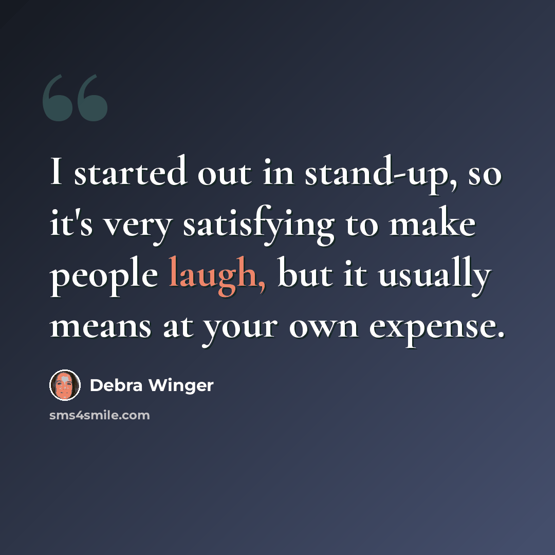 “I started out in stand-up, so it's very satisfying to make people laugh, but it usually means at your own expense.” quote by Debra Winger