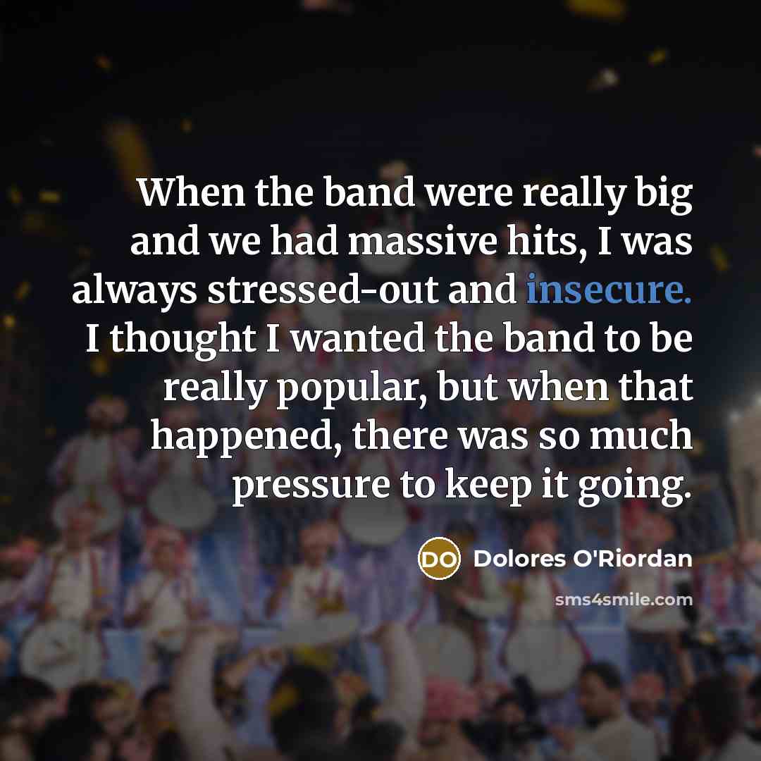 “When the band were really big and we had massive hits, I was always stressed-out and insecure. I thought I wanted the band to be really popular, but when that happened, there was so much pressure to keep it going.” quote by Dolores O'Riordan