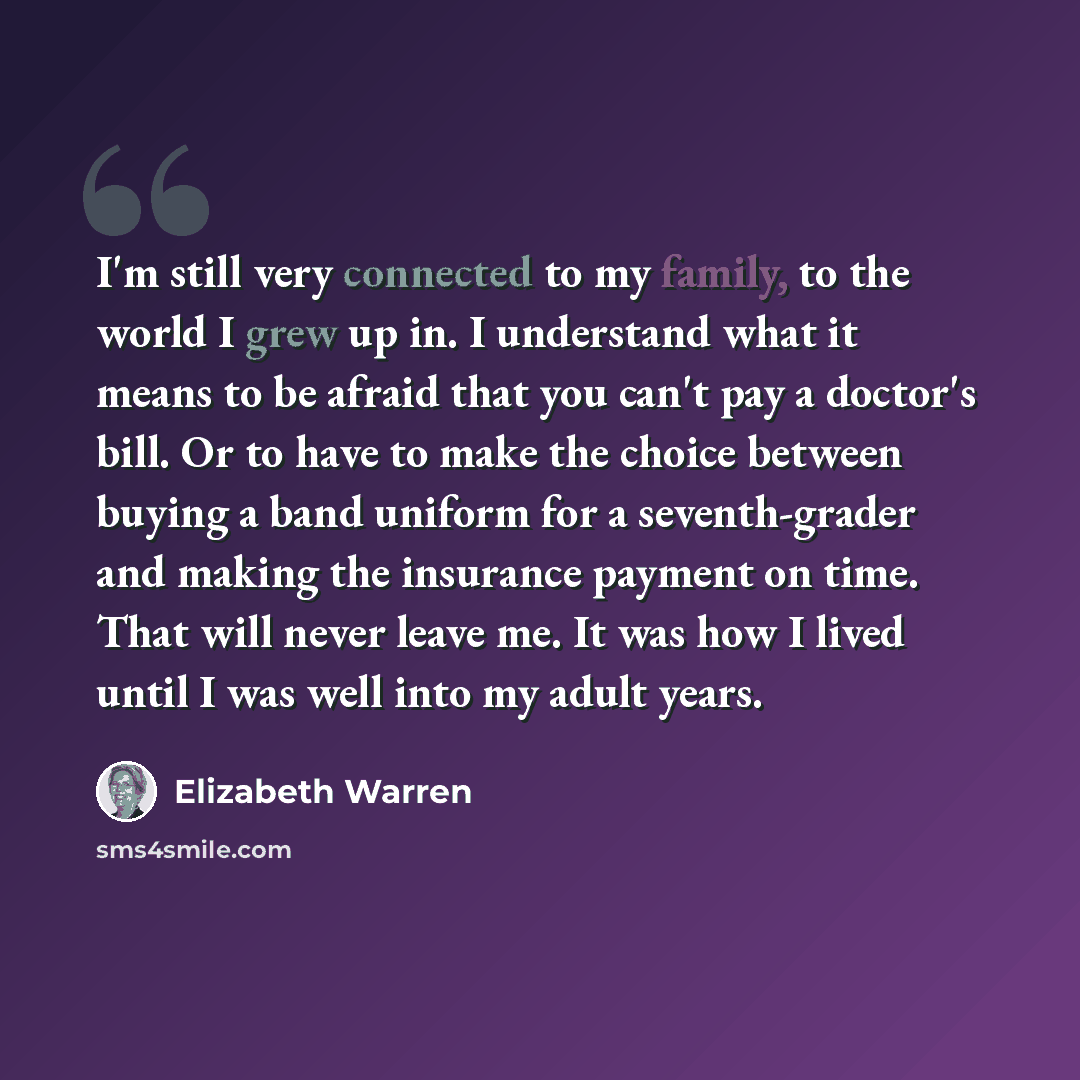 “I'm still very connected to my family, to the world I grew up in. I understand what it means to be afraid that you can't pay a doctor's bill. Or to have to make the choice between buying a band uniform for a seventh-grader and making the insurance payment on time. That will never leave me. It was…” quote by Elizabeth Warren