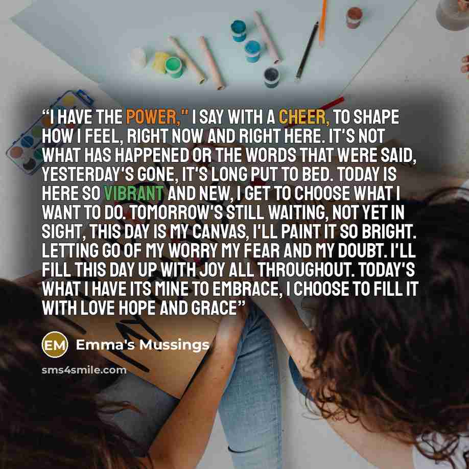 “I have the power," I say with a cheer, To shape how I feel, right now and right here. It's not what has happened or the words that were said, Yesterday's gone, it's long put to bed. Today is here so vibrant and new, I get to choose what I want to do. Tomorrow's still waiting, not yet in sight…” quote by Emma's Mussings