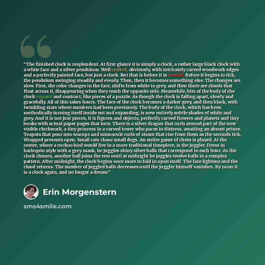 “The finished clock is resplendent. At first glance it is simply a clock, a rather large black clock with a white face and a silver pendulum. Well crafted, obviously, with intricately carved woodwork edges and a perfectly painted face, but just a clock. But that is before it is wound. Before it…” quote by Erin Morgenstern