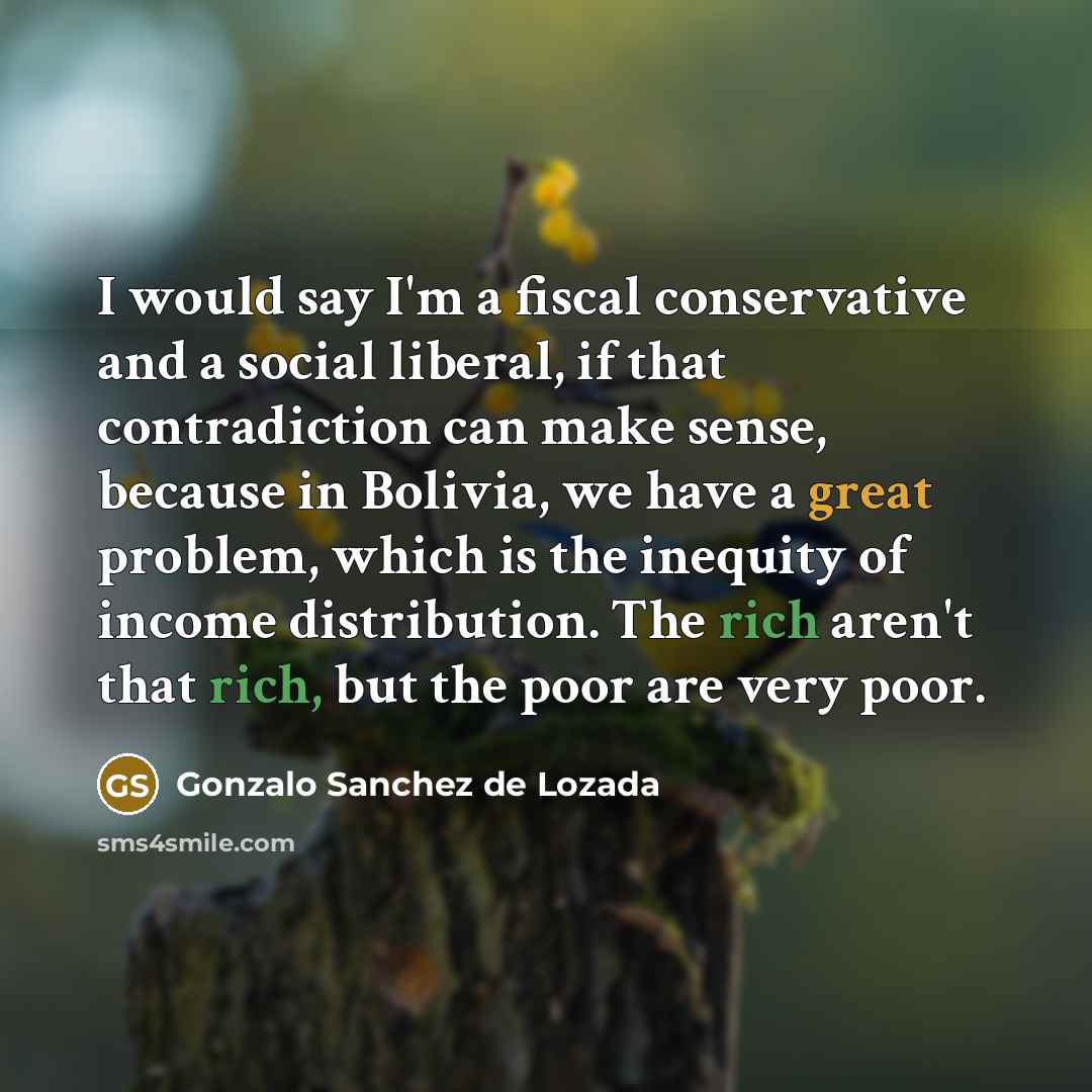 “I would say I'm a fiscal conservative and a social liberal, if that contradiction can make sense, because in Bolivia, we have a great problem, which is the inequity of income distribution. The rich aren't that rich, but the poor are very poor.” quote by Gonzalo Sanchez de Lozada
