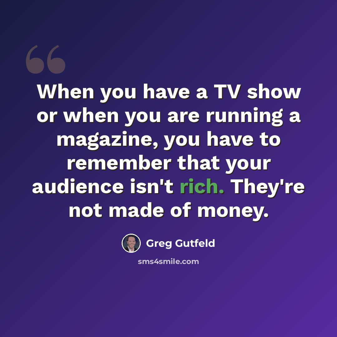 “When you have a TV show or when you are running a magazine, you have to remember that your audience isn't rich. They're not made of money.” quote by Greg Gutfeld