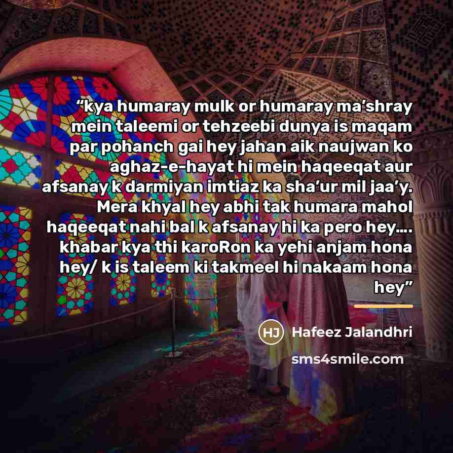 “kya humaray mulk or humaray ma’shray mein taleemi or tehzeebi dunya is maqam par pohanch gai hey jahan aik naujwan ko aghaz-e-hayat hi mein haqeeqat aur afsanay k darmiyan imtiaz ka sha’ur mil jaa’y. Mera khyal hey abhi tak humara mahol haqeeqat nahi bal k afsanay hi ka pero hey…. khabar kya thi…” quote by Hafeez Jalandhri