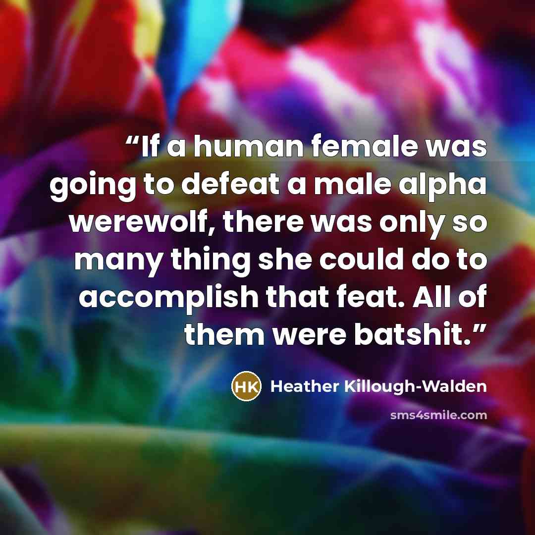 “If a human female was going to defeat a male alpha werewolf, there was only so many thing she could do to accomplish that feat. All of them were batshit.” quote by Heather Killough-Walden