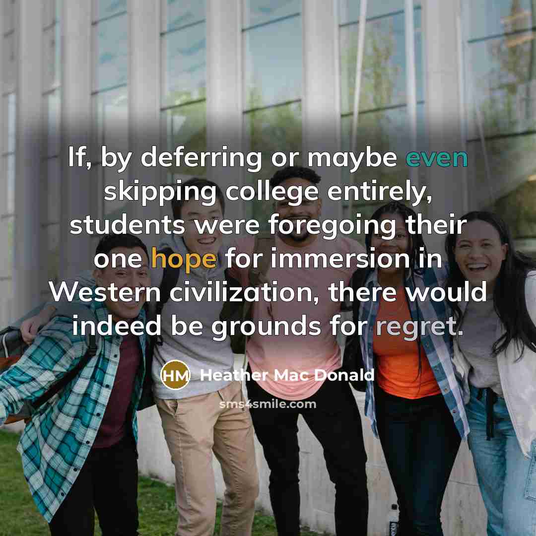 “If, by deferring or maybe even skipping college entirely, students were foregoing their one hope for immersion in Western civilization, there would indeed be grounds for regret.” quote by Heather Mac Donald