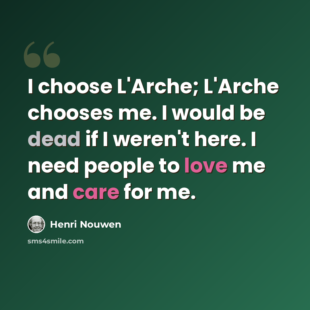 “I choose L'Arche; L'Arche chooses me. I would be dead if I weren't here. I need people to love me and care for me.” quote by Henri Nouwen