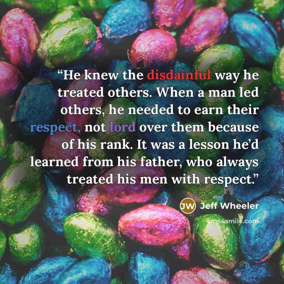 “He knew the disdainful way he treated others. When a man led others, he needed to earn their respect, not lord over them because of his rank. It was a lesson he’d learned from his father, who always treated his men with respect.” quote by Jeff Wheeler