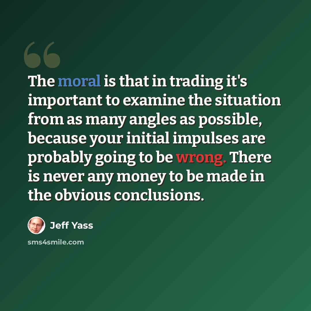“The moral is that in trading it's important to examine the situation from as many angles as possible, because your initial impulses are probably going to be wrong. There is never any money to be made in the obvious conclusions.” quote by Jeff Yass