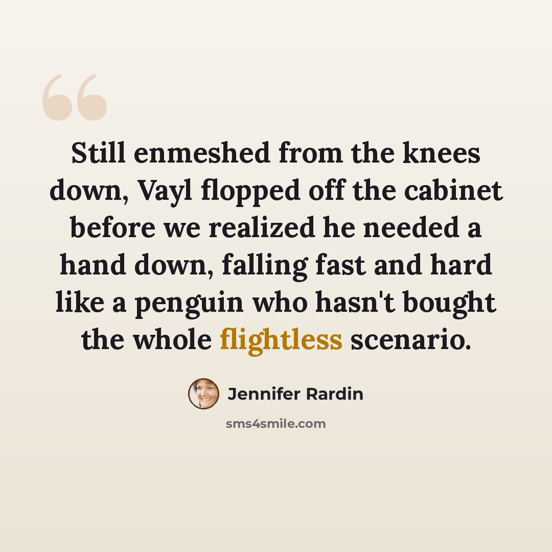 “Still enmeshed from the knees down, Vayl flopped off the cabinet before we realized he needed a hand down, falling fast and hard like a penguin who hasn't bought the whole flightless scenario.” quote by Jennifer Rardin