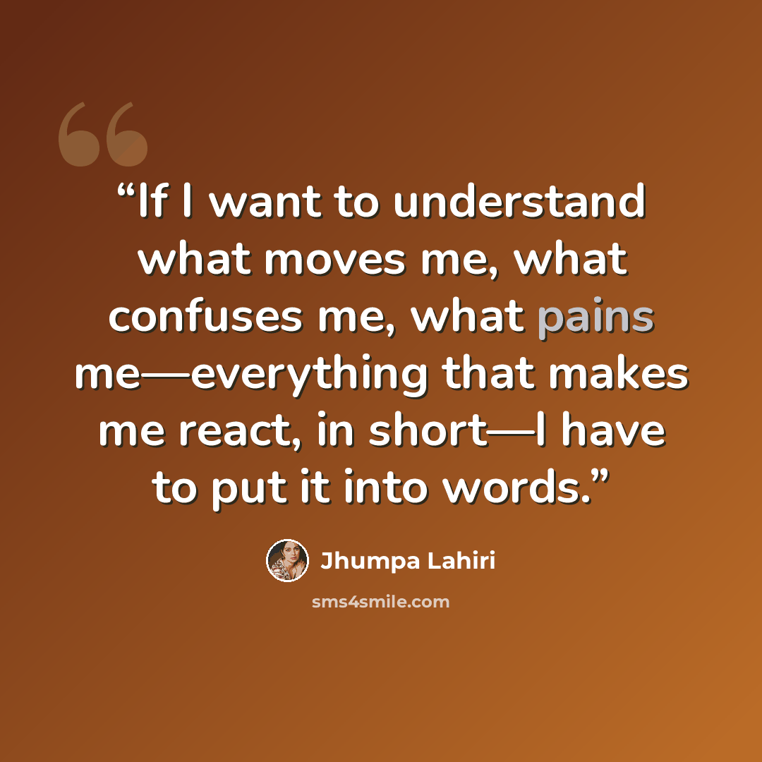 “If I want to understand what moves me, what confuses me, what pains me—everything that makes me react, in short—I have to put it into words.” quote by Jhumpa Lahiri